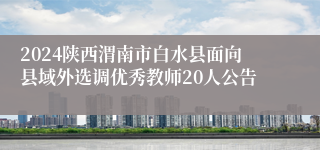 2024陕西渭南市白水县面向县域外选调优秀教师20人公告