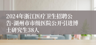 2024年浙江医疗卫生招聘公告-湖州市市级医院公开引进博士研究生38人