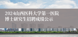 2024山西医科大学第一医院博士研究生招聘成绩公示