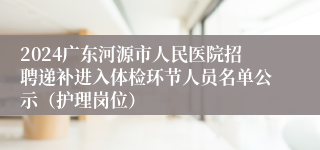 2024广东河源市人民医院招聘递补进入体检环节人员名单公示（护理岗位）