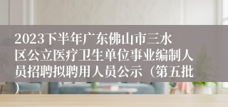 2023下半年广东佛山市三水区公立医疗卫生单位事业编制人员招聘拟聘用人员公示（第五批）