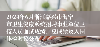 2024年6月浙江嘉兴市海宁市卫生健康系统招聘事业单位卫技人员面试成绩、总成绩及入围体检对象公布