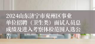 2024山东济宁市兖州区事业单位招聘（卫生类）面试人员总成绩及进入考察体检范围人选公告