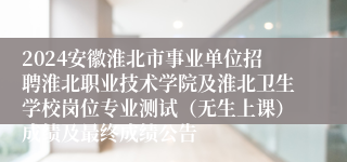 2024安徽淮北市事业单位招聘淮北职业技术学院及淮北卫生学校岗位专业测试（无生上课）成绩及最终成绩公告