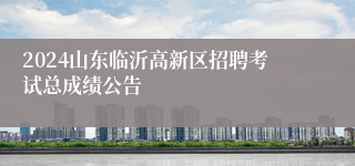 2024山东临沂高新区招聘考试总成绩公告