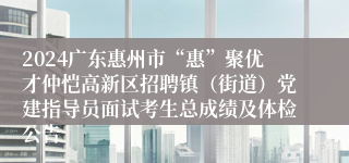 2024广东惠州市“惠”聚优才仲恺高新区招聘镇（街道）党建指导员面试考生总成绩及体检公告