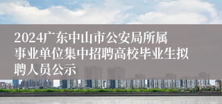 2024广东中山市公安局所属事业单位集中招聘高校毕业生拟聘人员公示