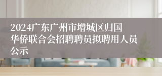 2024广东广州市增城区归国华侨联合会招聘聘员拟聘用人员公示