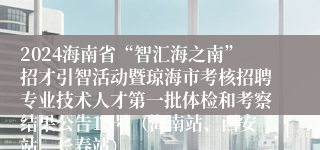 2024海南省“智汇海之南”招才引智活动暨琼海市考核招聘专业技术人才第一批体检和考察结果公告15号（海南站、西安站、长春站）