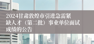 2024甘肃敦煌市引进急需紧缺人才（第二批）事业单位面试成绩的公告