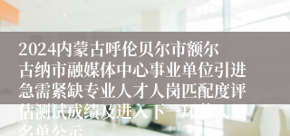 2024内蒙古呼伦贝尔市额尔古纳市融媒体中心事业单位引进急需紧缺专业人才人岗匹配度评估测试成绩及进入下一环节人员名单公示