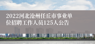 2022河北沧州任丘市事业单位招聘工作人员125人公告