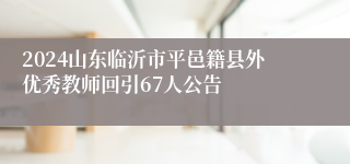 2024山东临沂市平邑籍县外优秀教师回引67人公告