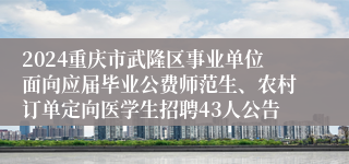 2024重庆市武隆区事业单位面向应届毕业公费师范生、农村订单定向医学生招聘43人公告