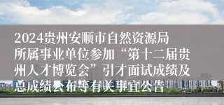 2024贵州安顺市自然资源局所属事业单位参加“第十二届贵州人才博览会”引才面试成绩及总成绩公布等有关事宜公告