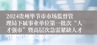 2024贵州毕节市市场监督管理局下属事业单位第一批次“人才强市”暨高层次急需紧缺人才引进面试成绩公示