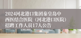 2024河北港口集团秦皇岛中西医结合医院（河北港口医院）招聘工作人员17人公告