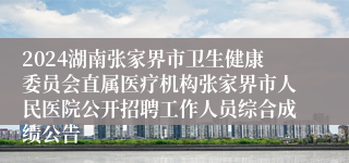 2024湖南张家界市卫生健康委员会直属医疗机构张家界市人民医院公开招聘工作人员综合成绩公告