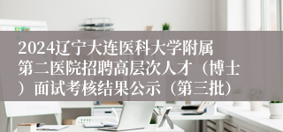 2024辽宁大连医科大学附属第二医院招聘高层次人才（博士）面试考核结果公示（第三批）