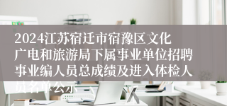 2024江苏宿迁市宿豫区文化广电和旅游局下属事业单位招聘事业编人员总成绩及进入体检人员名单公示