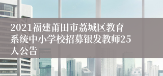 2021福建莆田市荔城区教育系统中小学校招募银发教师25人公告