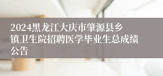 2024黑龙江大庆市肇源县乡镇卫生院招聘医学毕业生总成绩公告