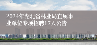 2024年湖北省林业局直属事业单位专项招聘17人公告