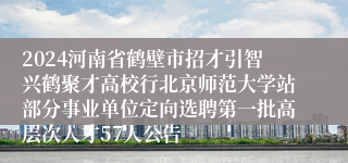 2024河南省鹤壁市招才引智兴鹤聚才高校行北京师范大学站部分事业单位定向选聘第一批高层次人才57人公告