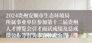 2024贵州安顺市生态环境局所属事业单位参加第十二届贵州人才博览会引才面试成绩及总成绩公布等有关事宜补充公告