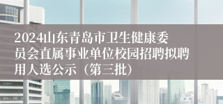 2024山东青岛市卫生健康委员会直属事业单位校园招聘拟聘用人选公示（第三批）