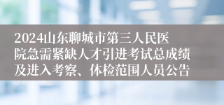 2024山东聊城市第三人民医院急需紧缺人才引进考试总成绩及进入考察、体检范围人员公告