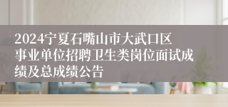 2024宁夏石嘴山市大武口区事业单位招聘卫生类岗位面试成绩及总成绩公告