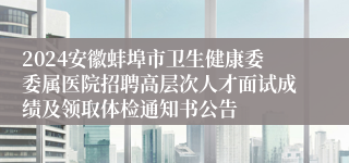 2024安徽蚌埠市卫生健康委委属医院招聘高层次人才面试成绩及领取体检通知书公告