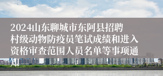 2024山东聊城市东阿县招聘村级动物防疫员笔试成绩和进入资格审查范围人员名单等事项通知