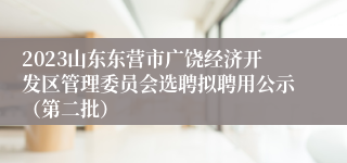 2023山东东营市广饶经济开发区管理委员会选聘拟聘用公示（第二批）