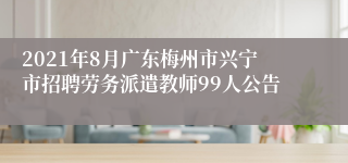 2021年8月广东梅州市兴宁市招聘劳务派遣教师99人公告