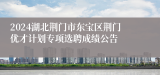 2024湖北荆门市东宝区荆门优才计划专项选聘成绩公告