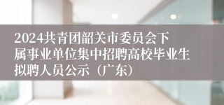 2024共青团韶关市委员会下属事业单位集中招聘高校毕业生拟聘人员公示（广东）