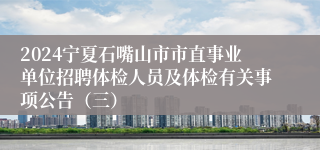 2024宁夏石嘴山市市直事业单位招聘体检人员及体检有关事项公告（三）