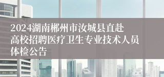 2024湖南郴州市汝城县直赴高校招聘医疗卫生专业技术人员体检公告