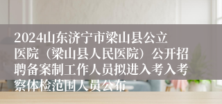 2024山东济宁市梁山县公立医院（梁山县人民医院）公开招聘备案制工作人员拟进入考入考察体检范围人员公布