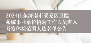 2024山东济南市莱芜区卫健系统事业单位招聘工作人员进入考察体检范围人选名单公告