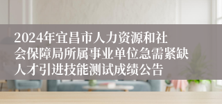 2024年宜昌市人力资源和社会保障局所属事业单位急需紧缺人才引进技能测试成绩公告