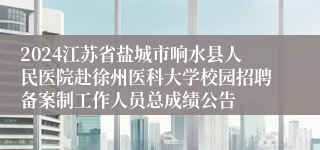 2024江苏省盐城市响水县人民医院赴徐州医科大学校园招聘备案制工作人员总成绩公告