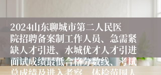 2024山东聊城市第二人民医院招聘备案制工作人员、急需紧缺人才引进、水城优才人才引进面试成绩最低合格分数线、考试总成绩及进入考察、体检范围人员名单的通知