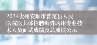 2024贵州安顺市普定县人民医院医共体招聘编外聘用专业技术人员面试成绩及总成绩公示