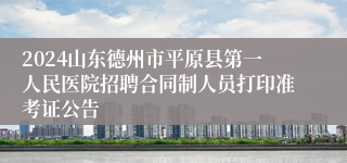 2024山东德州市平原县第一人民医院招聘合同制人员打印准考证公告