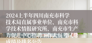 2024上半年四川南充市科学技术局直属事业单位、南充市科学技术情报研究所、南充市生产力促进中心招聘工作人员考试总成绩及排名公告