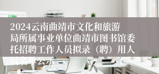 2024云南曲靖市文化和旅游局所属事业单位曲靖市图书馆委托招聘工作人员拟录（聘）用人员名单公示