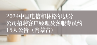 2024中国电信和林格尔县分公司招聘客户经理及客服专员约15人公告（内蒙古）